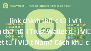 link chính thức tải ví trust Không thể tải Trust Wallet tại Việt Nam? Cách khắc phục